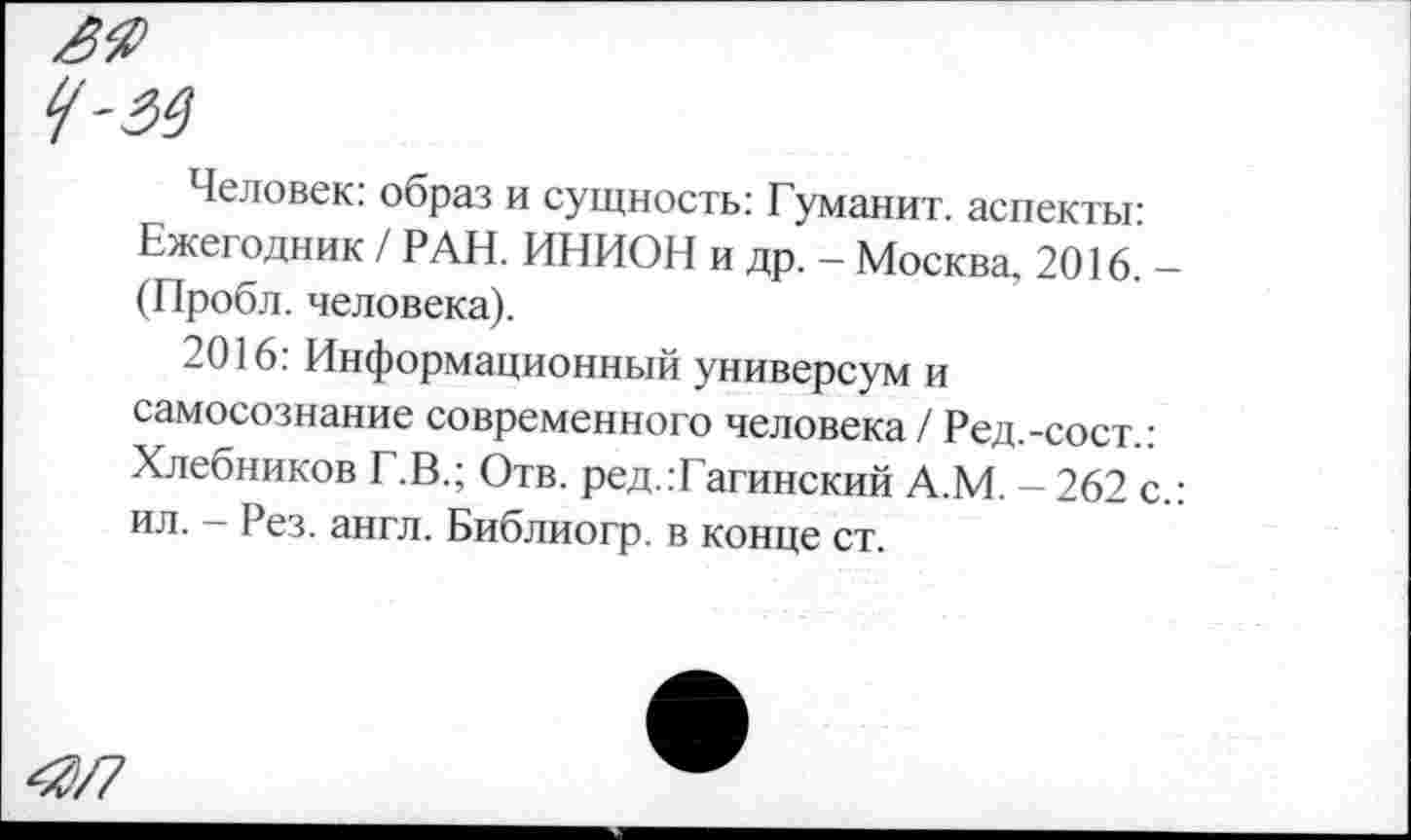 ﻿Человек: образ и сущность: Гуманит. аспекты: Ежегодник / РАН. ИНИОН и др. - Москва, 2016. -(Пробл. человека).
2016: Информационный универсум и самосознание современного человека / Ред.-сост.: Хлебников Г.В.; Отв. ред.:Гагинский А.М. - 262 с.: ил. - Рез. англ. Библиогр. в конце ст.